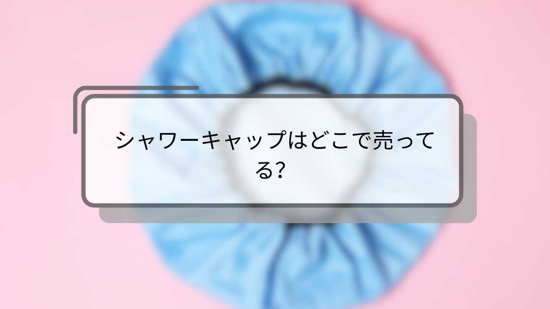 シャワーキャップはどこで売ってる?ダイソーや無印・セリアやコンビニでも等どこで買える?